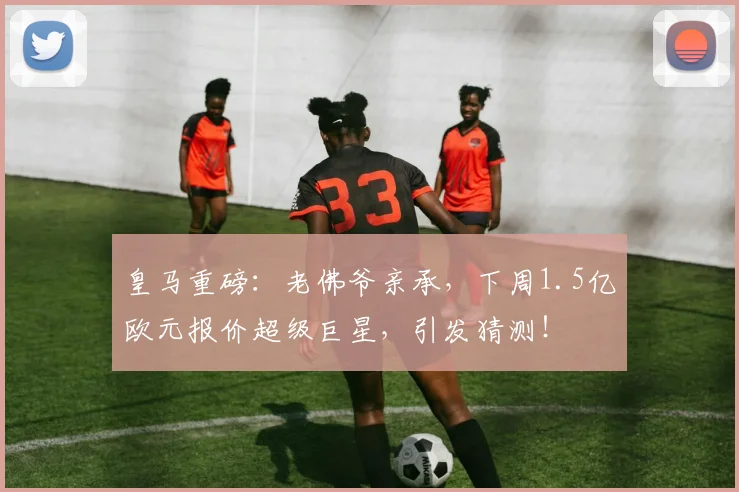 皇马重磅：老佛爷亲承，下周1.5亿欧元报价超级巨星，引发猜测！